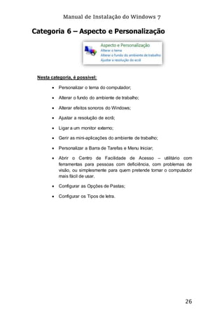 Manual de Instalação do Windows 7
26
Categoria 6 – Aspecto e Personalização
Nesta categoria, é possível:
 Personalizar o tema do computador;
 Alterar o fundo do ambiente de trabalho;
 Alterar efeitos sonoros do Windows;
 Ajustar a resolução de ecrã;
 Ligar a um monitor externo;
 Gerir as mini-aplicações do ambiente de trabalho;
 Personalizar a Barra de Tarefas e Menu Iniciar;
 Abrir o Centro de Facilidade de Acesso – utilitário com
ferramentas para pessoas com deficiência, com problemas de
visão, ou simplesmente para quem pretende tornar o computador
mais fácil de usar.
 Configurar as Opções de Pastas;
 Configurar os Tipos de letra.
 