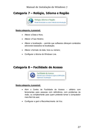 Manual de Instalação do Windows 7
27
Categoria 7 – Relógio, Idioma e Região
Nesta categoria, é possível:
 Alterar a Data e Hora;
 Alterar o Fuso Horário;
 Alterar a localização – permite que softwares ofereçam conteúdos
adicionais baseados na localização;
 Alterar o formato de data, hora ou número;
 Configurar o Idioma do Windows Live.
Categoria 8 – Facilidade de Acesso
Nesta categoria, é possível:
 Abrir o Centro de Facilidade de Acesso – utilitário com
ferramentas para pessoas com deficiência, com problemas de
visão, ou simplesmente para quem pretende tornar o computador
mais fácil de usar;
 Configurar e gerir o Reconhecimento de Voz.
 