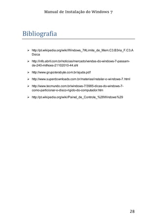 Manual de Instalação do Windows 7
28
Bibliografia
 http://pt.wikipedia.org/wiki/Windows_7#Limite_de_Mem.C3.B3ria_F.C3.A
Dsica
 http://info.abril.com.br/noticias/mercado/vendas-do-windows-7-passam-
de-240-milhoes-21102010-44.shl
 http://www.grupoterabyte.com.br/ajuda.pdf
 http://www.superdownloads.com.br/materias/instalar-o-windows-7.html
 http://www.tecmundo.com.br/windows-7/3985-dicas-do-windows-7-
como-particionar-o-disco-rigido-do-computador.htm
 http://pt.wikipedia.org/wiki/Painel_de_Controle_%28Windows%29
 