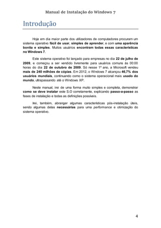 Manual de Instalação do Windows 7
4
Introdução
Hoje em dia maior parte dos utilizadores de computadores procuram um
sistema operativo fácil de usar, simples de aprender, e com uma aparência
bonita e simples. Muitos usuários encontram todas essas características
no Windows 7.
Este sistema operativo foi lançado para empresas no dia 22 de julho de
2009, e começou a ser vendido livremente para usuários comuns às 00:00
horas do dia 22 de outubro de 2009. Só nesse 1º ano, a Microsoft vendeu
mais de 240 milhões de cópias. Em 2012, o Windows 7 alcançou 46,7% dos
usuários mundiais, continuando como o sistema operacional mais usado do
mundo, ultrapassando até o Windows XP.
Neste manual, irei de uma forma muito simples e completa, demonstrar
como se deve instalar este S.O corretamente, explicando passo-a-passo as
fases de instalação e todas as definições possíveis.
Irei, também, abranger algumas características pós-instalação úteis,
sendo algumas delas necessárias para uma performance e otimização do
sistema operativo.
 