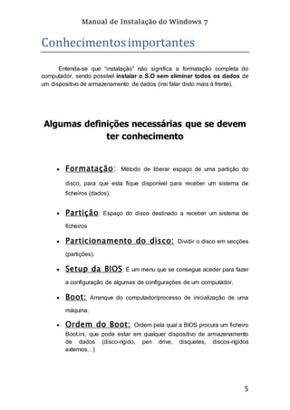 Manual de Instalação do Windows 7
5
Conhecimentosimportantes
Entenda-se que “instalação” não significa a formatação completa do
computador, sendo possível instalar o S.O sem eliminar todos os dados de
um dispositivo de armazenamento de dados (irei falar disto mais á frente).
Algumas definições necessárias que se devem
ter conhecimento
 Formatação: Método de liberar espaço de uma partição do
disco, para que esta fique disponível para receber um sistema de
ficheiros (dados).
 Partição: Espaço do disco destinado a receber um sistema de
ficheiros
 Particionamento do disco: Dividir o disco em secções
(partições).
 Setup da BIOS: É um menu que se consegue aceder para fazer
a configuração de algumas de configurações de um computador.
 Boot: Arranque do computador/processo de inicialização de uma
máquina.
 Ordem do Boot: Ordem pela qual a BIOS procura um ficheiro
Boot.ini, que pode estar em qualquer dispositivo de armazenamento
de dados (disco-rígido, pen drive, disquetes, discos-rígidos
externos…)
 