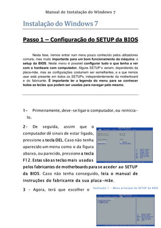 Manual de Instalação do Windows 7
6
Instalação do Windows 7
Passo 1 – Configuração do SETUP da BIOS
Nesta fase, iremos entrar num menu pouco conhecido pelos utilizadores
comuns, mas muito importante para um bom funcionamento da máquina: o
setup da BIOS. Neste menu é possível configurar tudo o que tenha a ver
com o hardware com computador. Alguns SETUP’s variam, dependendo da
placa-mãe, mas as configurações costumam ser semelhantes, e a que iremos
usar está presente em todos os SETUPs, independentemente da motherboard
e do fabricante. É importante ler a legenda do menu para se conhecer
todas as teclas que podem ser usadas para navegar pelo mesmo.
1- Primeiramente, deve-se ligar o computador, ou reinicia-
lo.
2- De seguida, assim que o
computador dê sinais de estar ligado,
pressione a tecla DEL. Caso não tenha
aparecido um menu como o da figura
abaixo, ou parecido, pressione a tecla
F12. Estas são as teclas mais usadas
pelos fabricantes de motherboards para se aceder ao SETUP
da BIOS. Caso não tenha conseguido, leia o manual de
instruções do fabricante da sua placa-mãe.
3 – Agora, terá que escolher o
Ilustração 1 - Menu principal do SETUP da BIOS
 