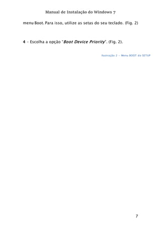 Manual de Instalação do Windows 7
7
menu Boot. Para isso, utilize as setas do seu teclado. (Fig. 2)
4 – Escolha a opção “Boot Device Priority”. (Fig. 2).
Ilustração 2 - Menu BOOT do SETUP
 