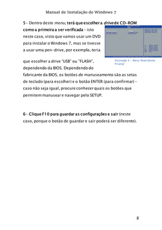 Manual de Instalação do Windows 7
8
5- Dentro deste menu, terá que escolher a drive de CD-ROM
como a primeira a ser verificada – isto
neste caso, visto que vamos usar um DVD
para instalar o Windows 7, mas se tivesse
a usar uma pen-drive, por exemplo, teria
que escolher a drive “USB” ou ”FLASH”,
dependendo da BIOS. Dependendo do
fabricante da BIOS, os botões de manuseamento são as setas
de teclado (para escolher) e o botão ENTER (para confirmar) –
caso não seja igual, procure conhecer quais os botões que
permitem manusear e navegar pelo SETUP.
6- Clique F10 para guardar as configurações e sair (neste
caso, porque o botão de guardar e sair poderá ser diferente).
Ilustração 3 - Menu “Boot Device
Priority”
 