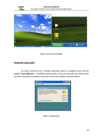 MANUAL DO WINPLOT 
Por Sógenes Geraldo Pereira da Silva  Igor Schmidke Ribeiro 
10 
Figura 4 – Ícone na área de trabalho 
PRIMEIRA EXECUÇÃO 
Ao rodar a primeira vez, o Winplot aparecerá sobre a o programa uma caixa de 
diálogo “você sabia que...”, desabilite desmarcando a caixa de marcação em mostrar dicas 
ao iniciar. Você pode a qualquer momento ir até o menu Ajuda e selecionar Dicas. 
Figura 5 – Janela principal 
 
