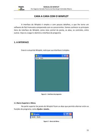 MANUAL DO WINPLOT 
Por Sógenes Geraldo Pereira da Silva  Igor Schmidke Ribeiro 
11 
CARA A CARA COM O WINPLOT 
A interface do Winplot é simples e com poucos detalhes, o que lhe torna um 
software de fácil manuseio comparando com os concorrentes. Vamos conhecer os principais 
itens da interface do Winplot, como área central da janela, as abas, os controles, entre 
outros. Veja-os a seguir e domine a interface do programa. 
1. A INTERFACE 
Esse é o visual do Winplot, note que sua interface é simples. 
Figura 6 – Interface do programa 
1.1 Barra Superior e Menu 
Na parte superior da janela do Winplot ficam as abas que permite alternar entre as 
funções do programa, como Ajuda e Janela . 
Figura 7 – Barra do Menu 
 