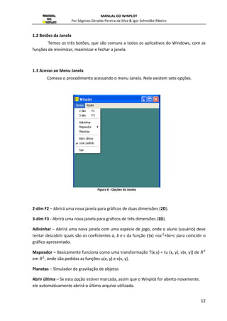 MANUAL DO WINPLOT 
Por Sógenes Geraldo Pereira da Silva  Igor Schmidke Ribeiro 
12 
1.2 Botões da Janela 
Temos os três botões, que são comuns a todos os aplicativos do Windows, com as 
funções de minimizar, maximizar e fechar a janela. 
1.3 Acesso ao Menu Janela 
Comece o procedimento acessando o menu Janela. Nele existem sete opções. 
Figura 8 - Opções da Janela 
2-dim F2 – Abrirá uma nova janela para gráficos de duas dimensões (2D). 
3-dim F3 - Abrirá uma nova janela para gráficos de três dimensões (3D). 
Adivinhar – Abrirá uma nova janela com uma espécie de jogo, onde o aluno (usuário) deve 
tentar descobrir quais são os coeficientes a, b e c da função ƒ(x) =a 