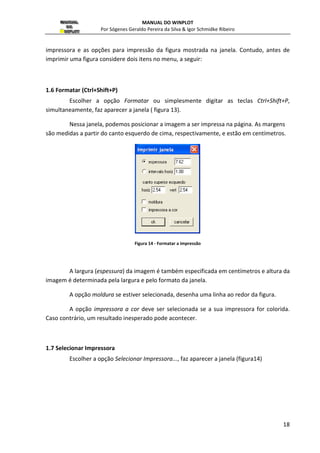 MANUAL DO WINPLOT 
Por Sógenes Geraldo Pereira da Silva  Igor Schmidke Ribeiro 
17 
1.MENU ARQUIVO 
Neste menu estão as opções relacionados com os arquivos, ou seja, ler, gravar, 
imprimir e etc ( ver figura 12). 
1.1 Abrir (Ctrl+A) 
Escolher a opção Abrir... ou simplesmente digitar as teclas Ctrl+A, 
simultaneamente, serve para abrir um arquivo que já tenha sido salvo antes, mostrando na 
tela o gerenciador de arquivos do Windows, feito a escolha do arquivo é só teclar [Enter]. 
O arquivo escolhido terá as mesmas características, com relação à última vez em 
que foi salvo. 
A extensão usada no Winplot para arquivos feitos em 2D é .wp2. 
1.2 Novo (Ctrl+N) 
Escolher a opção Novo ou simplesmente digitar as teclas Ctrl+N, simultaneamente, 
serve para criar um novo arquivo, com o nome na qual se deseja colocar para o mesmo. 
Caso tenha algum arquivo aberto, será perguntado se deseja salvá-lo, antes de criar um novo 
arquivo. 
Por padrão o Winplot indica como nome de um arquivo semnome1.wp2. 
1.3 Salvar (Ctrl+S) 
Escolher a opção Salvar ou simplesmente digitar as teclas Ctrl+S, simultaneamente, 
Server para salvar as modificações feitas nos arquivos existentes com o mesmo nome. 
1.4 Salvar como (Ctrl+Shift+S) 
Escolher a opção Salvar como ou simplesmente digitar as teclas Ctrl+Shift+S, 
simultaneamente, serve para salvar as modificações feitas no arquivo existente com um 
nome diferente do mesmo. 
1.5 Imprimir (Ctrl+P) 
Escolher a opção Imprimir ou simplesmente digitar as teclas Ctrl+P, 
simultaneamente, faz aparecer o gerenciador de impressão do Windons, onde se escolhe a 
 