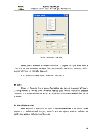MANUAL DO WINPLOT 
Por Sógenes Geraldo Pereira da Silva  Igor Schmidke Ribeiro 
impressora e as opções para impressão da figura mostrada na janela. Contudo, antes de 
imprimir uma figura considere dois itens no menu, a seguir: 
18 
1.6 Formatar (Ctrl+Shift+P) 
Escolher a opção Formatar ou simplesmente digitar as teclas Ctrl+Shift+P, 
simultaneamente, faz aparecer a janela ( figura 13). 
Nessa janela, podemos posicionar a imagem a ser impressa na página. As margens 
são medidas a partir do canto esquerdo de cima, respectivamente, e estão em centímetros. 
Figura 14 - Formatar a impressão 
A largura (espessura) da imagem é também especificada em centímetros e altura da 
imagem é determinada pela largura e pelo formato da janela. 
A opção moldura se estiver selecionada, desenha uma linha ao redor da figura. 
A opção impressora a cor deve ser selecionada se a sua impressora for colorida. 
Caso contrário, um resultado inesperado pode acontecer. 
1.7 Selecionar Impressora 
Escolher a opção Selecionar Impressora..., faz aparecer a janela (figura14) 
 