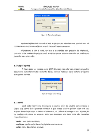 MANUAL DO WINPLOT 
Por Sógenes Geraldo Pereira da Silva  Igor Schmidke Ribeiro 
19 
Figura 15 - Confirmação a impressão 
Nessa janela, podemos escolher o tamanho e a origem do papel, bem como a 
orientação, ou seja, retrato ou paisagem, bem como também, as margens esquerda, direita, 
superior e inferior em milímetro do papel. 
O botão impressora serve para escolha da impressora. 
1.8 Copiar 
Clique em Copiar se desejar colar a figura atual para outro programa do Windows, 
usando para tanto o formato. WMF (Windows Metfile), que é formato vetorial que pode ser 
facilmente utilizado em editores de textos. Se desejar incluir cor de fundo selecione com Cor 
de fundo. 
1.9 Tamanho de Imagem 
Para modificar o tamanho da figura e conseqüentemente o da janela, basta 
escolher a opção Tamanho de Imagem, o que faz aparecer a janela seguinte, onde tem as 
opções de espessura e altura em centímetros. 
 