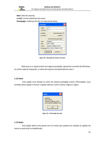 MANUAL DO WINPLOT 
Por Sógenes Geraldo Pereira da Silva  Igor Schmidke Ribeiro 
20 
Figura 16 - Tamanho da imagem 
Quando impresso ou copiado a tela, as proporções são mantidas, por isso não há 
problemas em imprimir uma janela a partir de uma imagem pequena. 
O problema é com o texto, que não é escalonado pelo processo de impressão, 
portanto pode parecer desproporcional, a menos que se ajuste o tamanho da janela com 
tamanho para impressão. 
1.10 Copiar bipmap 
A figura pode ser copiada como .BMP (Bitmap), mas colar esta imagem em outro 
documento aumentará muito o tamanho de seu arquivo. Note que ao se fechar o programa 
a imagem é perdida. 
Figura 17 - Copiar como bitmap 
1.11 Senha 
Você pode inserir uma Senha para o arquivo, antes de salvá-lo, como mostra a 
(figura 17). Como isso é possível controlar o que outros usuários podem fazer com seu 
arquivo. Pode-se proteger o acesso ao inventario, ao caderno e proteger contra a gravação 
ou mudança de nome do arquivo. Note que aparecem seis áreas onde são colocadas 
respectivamente: 
senha : uma senha escolhida; 
confirmar: confirmação da senha digitada anteriormente; 
autor: nome do autor do arquivo; 
 