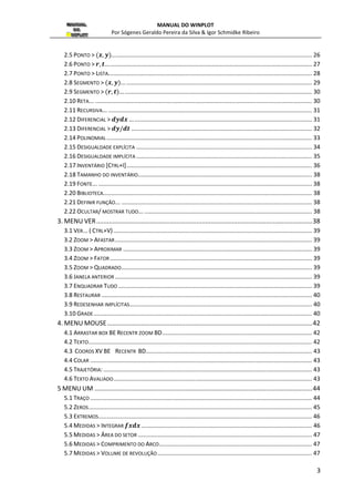 MANUAL DO WINPLOT 
Por Sógenes Geraldo Pereira da Silva & Igor Schmidke Ribeiro 
2.5 PONTO >  ... ....................................................................................................................... 26 
2.6 PONTO   ... ........................................................................................................................... 27 
2.7 PONTO  LISTA... ......................................................................................................................... 28 
2.8 SEGMENTO   ... ................................................................................................................. 29 
2.9 SEGMENTO   ... .................................................................................................................. 30 
2.10 RETA... .................................................................................................................................... 30 
2.11 RECURSIVA... ............................................................................................................................ 31 
2.12 DIFERENCIAL  	 ............................................................................................................ 31 
2.13 DIFERENCIAL  
 .............................................................................................................. 32 
2.14 POLINOMIAL ............................................................................................................................. 33 
2.15 DESIGUALDADE EXPLÍCITA ........................................................................................................... 34 
2.16 DESIGUALDADE IMPLÍCITA ........................................................................................................... 35 
2.17 INVENTÁRIO [CTRL+I] ................................................................................................................. 36 
2.18 TAMANHO DO INVENTÁRIO.......................................................................................................... 38 
2.19 FONTE... .................................................................................................................................. 38 
2.20 BIBLIOTECA... ............................................................................................................................ 38 
2.21 DEFINIR FUNÇÃO... .................................................................................................................... 38 
2.22 OCULTAR/ MOSTRAR TUDO... ...................................................................................................... 38 
3. MENU VER ......................................................................................................................... 38 
3.1 VER... ( CTRL+V) ......................................................................................................................... 39 
3.2 ZOOM  AFASTAR ........................................................................................................................ 39 
3.3 ZOOM  APROXIMAR ................................................................................................................... 39 
3.4 ZOOM  FATOR ........................................................................................................................... 39 
3.5 ZOOM  QUADRADO .................................................................................................................... 39 
3.6 JANELA ANTERIOR ........................................................................................................................ 39 
3.7 ENQUADRAR TUDO ...................................................................................................................... 39 
3.8 RESTAURAR ................................................................................................................................ 40 
3.9 REDESENHAR IMPLÍCITAS ............................................................................................................... 40 
3.10 GRADE ..................................................................................................................................... 40 
4. MENU MOUSE ................................................................................................................... 42 
4.1 ARRASTAR BOX BE RECENTR ZOOM BD ........................................................................................... 42 
4.2 TEXTO ........................................................................................................................................ 42 
4.3 COORDS XV BE RECENTR BD ..................................................................................................... 43 
4.4 COLAR ....................................................................................................................................... 43 
4.5 TRAJETÓRIA: ............................................................................................................................... 43 
4.6 TEXTO AVALIADO ......................................................................................................................... 43 
5 MENU UM .......................................................................................................................... 44 
5.1 TRAÇO ....................................................................................................................................... 44 
5.2 ZEROS ........................................................................................................................................ 45 
5.3 EXTREMOS .................................................................................................................................. 46 
5.4 MEDIDAS  INTEGRAR  ........................................................................................................ 46 
5.5 MEDIDAS  ÁREA DO SETOR .......................................................................................................... 47 
5.6 MEDIDAS  COMPRIMENTO DO ARCO ............................................................................................. 47 
5.7 MEDIDAS  VOLUME DE REVOLUÇÃO .............................................................................................. 47 
3 
 