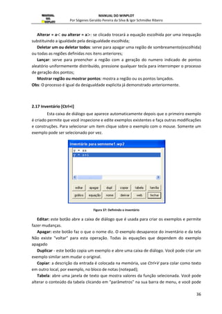 . 
: campo para inserção da função paramétrica de . 
polar : marque esta opção para entrar com as equações paramétricas no sistema polar, 
dadas por equações que definem  e  em função de um parâmetro t; 
t mín: o t mínimo do intervalo para as funções f(t) e g(t), o domínio padrão é de [0,2 ]; 
t máx: o x Maximo do intervalo para as funções f(t) e g(t); 
colocar seta em t : marque esta opção para desenhar uma seta no ponto definido pelo 
parâmetro t; 
tamanho da seta: especifica o tamanho da seta; 
tolerância do passo: (padrão 1) serve para impedir que o programa ligue os pontos para 
algumas funções (int, floor, ceil, por exemplo) que mudam bruscamente (saltam) de um 
nível para outro , as operações fraficas são suspensas quando o passo definido está bem 
próximo a um ponto de descontinuidade. Se o programa está ligando pontos em uma 
descontinuidade, a tolerância (que é medida em pixels) está colocada muito baixa; 
cor : serve para escolher umas das 24 cores para a curva . 
 