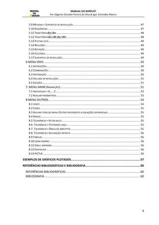 MANUAL DO WINPLOT 
Por Sógenes Geraldo Pereira da Silva  Igor Schmidke Ribeiro 
5.9 MEDIDAS  SUPERFÍCIE DE REVOLUÇÃO ........................................................................................... 47 
5.10 SEQÜÊNCIAS ............................................................................................................................. 47 
5.11 TRAJETÓRIA 
 .................................................................................................................. 48 
5.12 TRAJETÓRIA (
,
) .................................................................................................... 48 
5.13 PLOTAR LISTA ............................................................................................................................ 49 
5.14 REFLEXÃO: ................................................................................................................................ 49 
5.15 ROTAÇÃO ................................................................................................................................. 49 
5.16 CICLÓIDES................................................................................................................................. 49 
5.17 SUPERFÍCIE DE REVOLUÇÃO.......................................................................................................... 49 
6 MENU DOIS ........................................................................................................................ 50 
6.1 INTERSEÇÕES ............................................................................................................................... 50 
6.2 COMBINAÇÕES ............................................................................................................................ 50 
6.3 INTEGRAÇÃO ............................................................................................................................... 50 
6.4 VOLUME DE REVOLUÇÃO ............................................................................................................... 51 
6.5 SECÇÕES..................................................................................................................................... 51 
7. MENU ANIM (ANIMAÇÃO) .................................................................................................... 51 
7.1 INDIVIDUAIS  A,..., Z .................................................................................................................. 52 
7.2 AVALIAR PARÂMETROS... .............................................................................................................. 53 
8 MENU OUTROS ................................................................................................................... 54 
8.1 FONTE ........................................................................................................................................ 54 
8.2 CORES ........................................................................................................................................ 55 
8.3 ALGUNS ITENS DO MENU OUTROS REFERENTES A EQUAÇÕES DIFERENCIAIS: ........................................... 55 
8.4 DADOS ....................................................................................................................................... 55 
8.5 TOLERÂNCIA  VETOR NULO .......................................................................................................... 55 
8.6. TOLERÂNCIA  FECHANDO LAÇO .................................................................................................... 55 
8.7. TOLERÂNCIA  ÂNGULOS ABRUPTOS .............................................................................................. 55 
8.8. TOLERÂNCIA INCLINAÇÃO INFINITA .............................................................................................. 56 
8.9 TABELAS ..................................................................................................................................... 56 
8.10 USAR PADRÃO ........................................................................................................................... 56 
8.11 SIMUL IMPRIMIR ........................................................................................................................ 56 
8.12 ESPESSURA ............................................................................................................................... 56 
8.13 PICTEX .................................................................................................................................... 56 
EXEMPLOS DE GRÁFICOS PLOTADOS ................................................................................ 57 
REFERÊNCIAS BIBLIOGRÁFICAS E BIBLIOGRAFIA ............................................................... 60 
REFERÊNCIAS BIBLIOGRÁFICAS ............................................................................................. 60 
BIBLIOGRAFIA ....................................................................................................................... 60 
4 
 