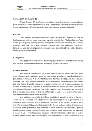 MANUAL DO WINPLOT 
Por Sógenes Geraldo Pereira da Silva  Igor Schmidke Ribeiro 
tamanho do ponto: (padrão é 2) serve para definir o tamanho que o ponto será 
29 
visualizado; 
âncora: marque esta opção para desenhar as duas projeções ortogonais sobre os eixos 
coordenadas; 
pontilhado: se a opção exibir arcos estiver marcado. Serve para desenhar as duas 
projeções pontilhadas; 
exibir arcos: marque esta opção para visualizar o ângulo polar e o modulo; 
pontilhado: se a opção exibir arcos estiver marcado. Serve para desenhar as linhas 
pontilhadas; 
cor: serve para escolher umas das 24 cores para a curva; 
(x, y) ou (r, t): para optar entre coordenadas cartesianas ou polares; 
colar: colar da memória (clipboard) onde cada campo numérico é interpretado como uma 
coordenada; 
lista: se marcado, mostrará uma lista de pontos definidos pelos usuários com a variação 
de um parâmetro inteiro (padrão N) e pela definição do ponto de acordo com variável e 
variando de a até... 
2.8 Segmento  ... 
De maneira análoga ao de se marcar dois pontos, tem-se também a possibilidade de 
se marcar segmentos em coordenadas cartesianas ou polares, para tanto basta escolher as 
coordenadas dos pontos iniciais e finais do segmento. 
A primeira opção, (x,y)... é análoga a plotagem de pontos por coordenadas 
cartesianas e serve para marcar um segmento nas mesmas coordenadas, definindo os 
pontos  