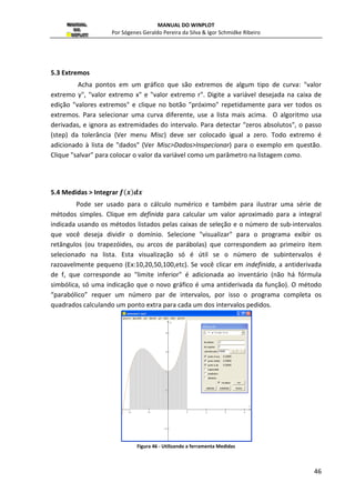 MANUAL DO WINPLOT 
Por Sógenes Geraldo Pereira da Silva  Igor Schmidke Ribeiro 
espessura da linha: (padrão é 2) serve para definir a largura que o segmento será 
30 
visualizado; 
cor: serve para escolher umas das 24 cores para a curva; 
pontos: se marcado, criará os pontos extremos dos segmentos definidos; 
sólidos ou pontilhado: para visualizar o segmento cheio, pontilhado ou tracejado. 
2.9 Segmento  ... 
E a opção (r,t)... serve para marcar um segmento nas coordenadas polares definidas 
pelos pontos ( ( e 
 
 como mostradas na figura a seguir: 
Figura 30 - Definindo um segmento em coordenadas polares 
2.10 Reta... 
Esta opção serve para desenvolver uma reta ) 