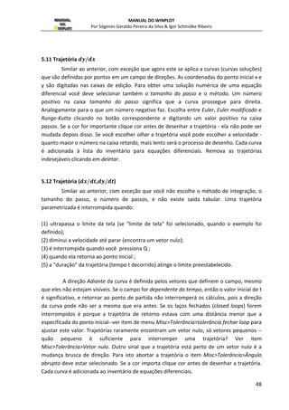 MANUAL DO WINPLOT 
Por Sógenes Geraldo Pereira da Silva  Igor Schmidke Ribeiro 
31 
Figura 31 - Definindo uma reta em coordenadas cartesianas 
2.11 Recursiva... 
Esta opção proporciona uma maneira de desenhar uma seqüência de pontos, onde a 
recursiva diz como cada ponto é obtido através do ponto anterior: 
Figura 32: Definindo pontos recursivamente 
novo x: coque a expressão de como seguir o valor de x em relação aos valores de x e y 
obtidos anteriormente; 
novo y: coloque a expressão de como o valor de y em relação aos valores de x e y obtidos 
anteriormente; 
conectar pontos: para conectar os pontos da seqüência; 
limite da tela; se estiver marcada, o domínio da seqüência será os limites de visualização 
do plano, pois a seqüência pode ultrapassar a mesma. 
Quando você clicar [OK] nada irá mudar na tela porque a recursiva não é definida até 
que um ponto inicial seja definido. 
2.12 Diferencial  +	 
Esta opção serve para visualizar um campo de direção do tipo ,- 
,.. 
 