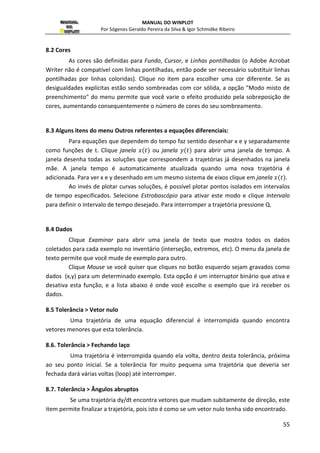 MANUAL DO WINPLOT 
Por Sógenes Geraldo Pereira da Silva  Igor Schmidke Ribeiro 
33 
Figura 34:Definindo um campo de direção para  
 e  
 
sem grade ou inclinação de vetores: serve para definir se será exibida ou não as 
inclinações do campo ou os vetores do campo; 
comprimento e colunas horizontais: serve para definir o tamanho e a quantidade de 
segmento exibidos caso a opção inclinação estiver selecionada; 
cor : serve para escolher umas das 24 cores para a curva; 
densidade: (padrão é 1) ao aumentar a densidade dos pontos a melhora a eficiência da 
curva solução fazendo mais cálculos intermediários; 
restrição 02: marque esta opção, caso queira colocar uma restrição a curva na forma 0 r 
(x,y,t), ou seja a solução será interrompida quando não satisfazer essa condição; 
depende do tempo: marque esta opção se o parâmetro t estiver presente na equação de 
definição.Isto afeta como o programa reage quando a curva solução retorna ao seu ponto 
inicial; 
fronteira: caso deseje que o programa interrompa o processo da curva solução quando 
ultrapassar o limite da tela; 
2.14 Polinomial 
Cria equações polinomiais (de grau no máximo 8) que passa por determinados 
pontos. Inicialmente são plotados três pontos arbitrariamente (parábola) e é exibida a janela 
no modo editar-polinômio. O mouse (botão esquerdo) é usado para arrastar pontos pela 
tela, ou então para adicionar/deletar pontos (botão direito). Os pontos que definem o 
polinômio estão sempre visíveis no modo edição, mas podem ser ocultados (ver o caixa de 
diálogo Editar/ Atributo). Clique Editar/Terminar para retornar para o menu 2D. Gráficos 
criados desta maneira irão aparecer no Inventário como polinômio. Exceto pelo fato de 
 