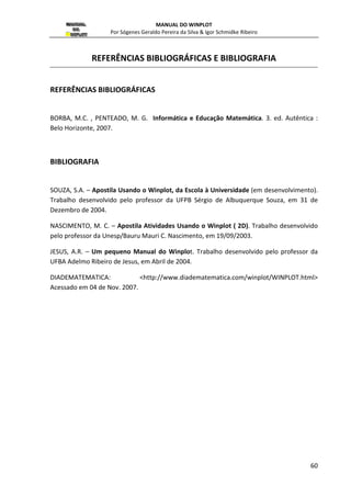 MANUAL DO WINPLOT 
Por Sógenes Geraldo Pereira da Silva  Igor Schmidke Ribeiro 
ver tabelas para um exemplo diferente clicando em Arquivo|próximo na mesma barra de 
menu. A janela texto tem outras características já observadas acima; 
Família: clique para converter o exemplo em uma família de curvas (ou pontos). Para isto 
funcionar, o exemplo deve ser definido por uma equação que tem um parâmetro extra. Por 
exemplo,   ) 