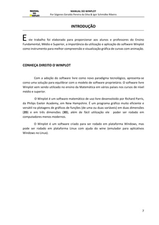 MANUAL DO WINPLOT 
Por Sógenes Geraldo Pereira da Silva  Igor Schmidke Ribeiro 
7 
INTRODUÇÃO 
ste trabalho foi elaborado para proporcionar aos alunos e professores do Ensino 
E 
Fundamental, Médio e Superior, a importância da utilização e aplicação do software Winplot 
como instrumento para melhor compreensão e visualização gráfica de curvas com animação. 
CONHEÇA DIREITO O WINPLOT 
Com a adoção do software livre como novo paradigma tecnológico, apresenta-se 
como uma solução para equilibrar com o modelo de software proprietário. O software livre 
Winplot vem sendo utilizado no ensino da Matemática em vários países nos cursos de nível 
médio e superior. 
O Winplot é um software matemático de uso livre desenvolvido por Richard Parris, 
da Philips Exeter Academy, em New Hampshire. É um programa gráfico muito eficiente e 
versátil na plotagens de gráficos de funções (de uma ou duas variáveis) em duas dimensões 
(2D) e em três dimensões (3D), além de fácil utilização ele poder ser rodado em 
computadores menos modernos. 
O Winplot é um software criado para ser rodado em plataforma Windows, mas 
pode ser rodado em plataforma Linux com ajuda do wine (emulador para aplicativos 
Windows no Linux). 
 