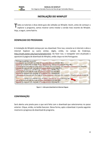 MANUAL DO WINPLOT 
Por Sógenes ógenes Geraldo Pereira da Silva  Igor Schmidke Ribeiro 
INSTALAÇÃO DO WINPLOT 
odos os tutoriais e dicas deste guia são voltadas ao 
explorar o programa, vamos mostra 
T 
Veja, a seguir, como fazê-lo. 
mostrar como instalar a versão mais recente do 
DOWNLOAD DO PROGRAMA 
Winplot. Assim, antes de começar a 
A instalação do Winplot começa por seu download. Para isso, conecte 
internet Explorer ou outro similar 
http://math.exeter.edu/rparris/winplot.html 
aparecerá à página de download 
CONFIRMAÇÃO 
conecte-ou 
similar, digite, então, no campo 
html. Ao fazer isso, o navegador será atualizado e 
do Winplot, então clique no link Portuguese. 
Figura 1 - Links para download em diversas línguas 
Será aberta uma janela para o que será feito com o download que selecionamos no passo 
anterior. Clique, então, no botão Executar. Dessa forma, após o download. A janela seguinte 
mostrará á o progresso do download do programa. 
8 
inplot. r Winplot. 
-se à internet e abra o 
igite, do Endereço, 
 