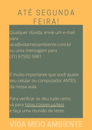 ATÉ SEGUNDA
FEIRA!
VIDAMEIOAMBIENTE
Qualquer dúvida, envie um e-mail
para
iara@vidameioambiente.com.br
ou uma mensagem para
(31) 97592-5981
É muito importante que você ajuste
seu celular ou computador ANTES
da nossa aula.
Para verificar se deu tudo certo,
vá para https://zoom.us/test
e faça uma reunião de teste.
 