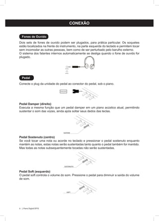 6 | Piano Digital DP70
CONEXÃO
Dois sets de fones de ouvido podem ser plugados, para prática particular. Os soquetes
estão localizados na frente do instrumento, na parte esquerda do teclado e permitem tocar
sem incomodar as outras pessoas, bem como de ser perturbado pelo barulho externo.
O sistema dos falantes internos automaticamente se desliga quando o fone de ouvido for
plugado.
Conecte o plug da unidade do pedal ao conector do pedal, sob o piano.
Pedal Damper (direito)
Executa a mesma função que um pedal damper em um piano acústico atual, permitindo
sustentar o som das vozes, ainda após soltar seus dedos das teclas.
Pedal Sostenuto (centro)
Se você tocar uma nota ou acorde no teclado e pressionar o pedal sostenuto enquanto
mantém as notas, estas notas serão sustentadas tanto quanto o pedal também for mantido.
Mas todas as notas subsequentemente tocadas não serão sustentadas.
Pedal Soft (esquerdo)
O pedal soft controla o volume do som. Pressione o pedal para diminuir a saída do volume
de som.
Fones de Ouvido
Pedal
PHONES 1
PHONES 2
SUSTAIN
SOSTENUTO
SOFT
 