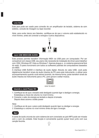 7Piano Digital DP70 |
1. Certifique-se de que o teclado está desligado quando ligar e desligar a energia.
Estabeleça a chave de volume no nível mínimo.
2. Conecte o cabo de energia ao teclado e depois à tomada.
Depois disso acione o botão power
Nota:
1. Certifique-se de que o piano está desligado quando ligar ou desligar a energia.
2. Estabeleça o volume no nível mínimo antes de ligar a energia.
A saída de áudio oriunda de outro sistema de som conectado ao jack MP3 pode ser mixada
com o som da unidade. Esta função é conveniente quando quiser tocar junto com sua
canção favorita.
Este jack pode ser usado para conexão de um amplificador de teclado, sistema de som
estéreo, console de mixagem ou tape recorder.
Nota: para evitar danos aos falantes, certifique-se de que o volume está estabelecido no
nível mínimo, antes de conectar a energia e outros dispositivos.
Este produto permite transferir informação MIDI via USB para um computador. Por ser
compatível com classe USB, seu piano não necessita de instalação de driver para trabalhar
com OSX, Windows XP, Vista ou Windows 7.Apenas plugue-o, e o sistema operacional fará
do resto. O piano funcionará com todos os softwares padrões de computadores baseados
em MIDI.
A interface USB ÁUDIO é interface de áudio digital. Através do cabo USB, você pode
digitalmente transferir sinais de áudio intactos do PC para este instrumento, e utilizar para
acompanhamento quando você estiver tocando; da mesma forma, pode transferir sinais de
áudio intactos do instrumento para o PC, para gravar e editar música.
Usando o Jack Power DC
Mp3
Line Out
Jack USB MIDI/USB AUDIO
LINE OUT
Stereo
System
US B TO HOS T
MP3
 