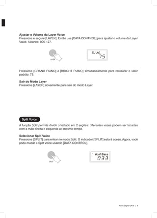 9Piano Digital DP70 |
A função Split permite dividir o teclado em 2 seções: diferentes vozes podem ser tocadas
com a mão direita e esquerda ao mesmo tempo.
Selecionar Split Voice
Pressione [SPLIT] para entrar no modo Split. O indicador [SPLIT] estará aceso. Agora, você
pode mudar a Split voice usando [DATA CONTROL].
Ajustar o Volume da Layer Voice
Pressione e segure [LAYER]. Então use [DATA CONTROL] para ajustar o volume da Layer
Voice. Alcance: 000-127.
Pressione [GRAND PIANO] e [BRIGHT PIANO] simultaneamente para restaurar o valor
padrão: 75.
Sair do Modo Layer
Pressione [LAYER] novamente para sair do modo Layer.
Split Voice
LAYER
SPLIT
 