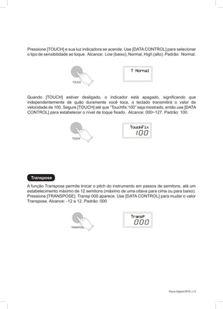 13Piano Digital DP70 |
A função Transpose permite trocar o pitch do instrumento em passos de semitons, até um
estabelecimento máximo de 12 semitons (máximo de uma oitava para cima ou para baixo).
Pressione [TRANSPOSE]. Transp 000 aparece. Use [DATA CONTROL] para mudar o valor
Transpose. Alcance: -12 a 12. Padrão: 000
Pressione [TOUCH] e sua luz indicadora se acende. Use [DATA CONTROL] para selecionar
o tipo de sensibilidade ao toque. Alcance: Low (baixo), Normal, High (alto). Padrão: Normal.
Quando [TOUCH] estiver desligado, o indicador está apagado, significando que
independentemente de quão duramente você toca, o teclado transmitirá o valor de
velocidade de 100. Segure [TOUCH] até que “Touchfix:100” seja mostrado, então use [DATA
CONTROL] para estabelecer o nível de toque fixado. Alcance: 000~127. Padrão: 100.
Transpose
TOUCH
TOUCH
TRANSPOSE
 