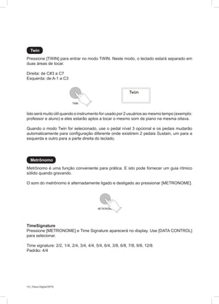 14 | Piano Digital DP70
Pressione [TWIN] para entrar no modo TWIN. Neste modo, o teclado estará separado em
duas áreas de tocar.
Direita: de C#3 a C7
Esquerda: de A-1 a C3
Metrônomo é uma função conveniente para prática. E isto pode fornecer um guia rítmico
sólido quando gravando.
O som do metrônomo é alternadamente ligado e desligado ao pressionar [METRONOME].
TimeSignature
Pressione [METRONOME] e Time Signature aparecerá no display. Use [DATA CONTROL]
para selecionar.
Time signature: 2/2, 1/4, 2/4, 3/4, 4/4, 5/4, 6/4, 3/8, 6/8, 7/8, 9/8, 12/8.
Padrão: 4/4
Isto será muito útil quando o instrumento for usado por 2 usuários ao mesmo tempo (exemplo:
professor e aluno) e eles estarão aptos a tocar o mesmo som de piano na mesma oitava.
Quando o modo Twin for selecionado, use o pedal nível 3 opcional e os pedais mudarão
automaticamente para configuração diferente onde existirem 2 pedais Sustain, um para a
esquerda e outro para a parte direita do teclado.
Twin
Metrônomo
TWIN
METRONOME
 