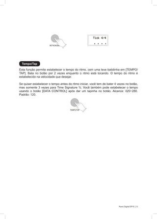 15Piano Digital DP70 |
Esta função permite estabelecer o tempo do ritmo, com uma leve batidinha em [TEMPO/
TAP]. Bata no botão por 2 vezes enquanto o ritmo está tocando. O tempo do ritmo é
estabelecido na velocidade que desejar.
Se quiser estabelecer o tempo antes do ritmo iniciar, você tem de bater 4 vezes no botão,
mas somente 3 vezes para Time Signature ¾. Você também pode estabelecer o tempo
usando o botão [DATA CONTROL] após dar um tapinha no botão. Alcance: 020~280.
Padrão: 120.
Tempo/Tap
METRONOME
TEMPO/TAP
 
