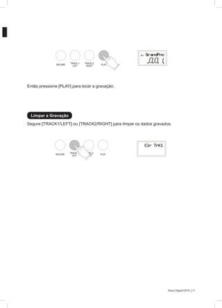 17Piano Digital DP70 |
Segure [TRACK1/LEFT] ou [TRACK2/RIGHT] para limpar os dados gravados.
Então pressione [PLAY] para tocar a gravação.
Limpar a Gravação
RECORD
TRACK 1/
LEFT
TRACK 2/
RIGHT PLAY
RECORD
TRACK 1/
LEFT
TRACK 2/
RIGHT PLAY
 