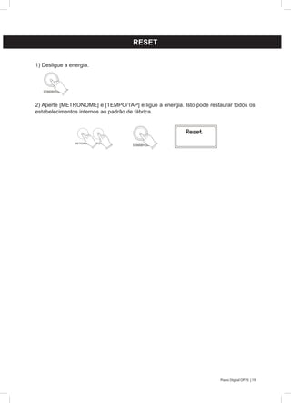 19Piano Digital DP70 |
RESET
1) Desligue a energia.
2) Aperte [METRONOME] e [TEMPO/TAP] e ligue a energia. Isto pode restaurar todos os
estabelecimentos internos ao padrão de fábrica.
STANDBY/ON
METRONOME TEMPO/TAP
STANDBY/ON
 