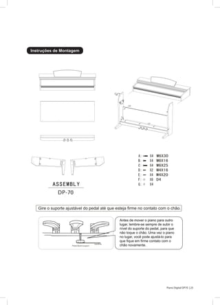 25Piano Digital DP70 |
Instruções de Montagem
Gire o suporte ajustável do pedal até que esteja firme no contato com o chão.
DP-70
25
A
B
D/F
C
E/F
G
Antes de mover o piano para outro
lugar, lembre-se sempre de subir o
nível do suporte do pedal, para que
não toque o chão. Uma vez o piano
no lugar, você pode ajustá-lo para
que fique em firme contato com o
chão novamente.
 