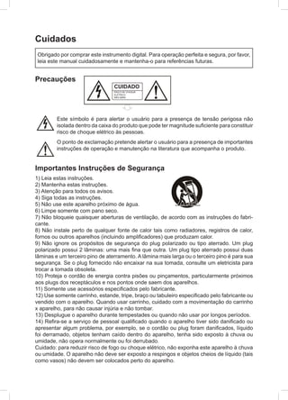 Cuidados
Precauções
Importantes Instruções de Segurança
1) Leia estas instruções.
2) Mantenha estas instruções.
3) Atenção para todos os avisos.
4) Siga todas as instruções.
5) Não use este aparelho próximo de água.
6) Limpe somente com pano seco.
7) Não bloqueie quaisquer aberturas de ventilação, de acordo com as instruções do fabri-
cante.
8) Não instale perto de qualquer fonte de calor tais como radiadores, registros de calor,
fornos ou outros aparelhos (incluindo amplificadores) que produzam calor.
9) Não ignore os propósitos de segurança do plug polarizado ou tipo aterrado. Um plug
polarizado possui 2 lâminas: uma mais fina que outra. Um plug tipo aterrado possui duas
lâminas e um terceiro pino de aterramento. A lâmina mais larga ou o terceiro pino é para sua
segurança. Se o plug fornecido não encaixar na sua tomada, consulte um eletricista para
trocar a tomada obsoleta.
10) Proteja o cordão de energia contra pisões ou pinçamentos, particularmente próximos
aos plugs dos receptáculos e nos pontos onde saem dos aparelhos.
11) Somente use acessórios especificados pelo fabricante.
12) Use somente carrinho, estande, tripe, braço ou tabuleiro especificado pelo fabricante ou
vendido com o aparelho. Quando usar carrinho, cuidado com a movimentação do carrinho
x aparelho, para não causar injúria e não tombar.
13) Desplugue o aparelho durante tempestades ou quando não usar por longos períodos.
14) Refira-se a serviço de pessoal qualificado quando o aparelho tiver sido danificado ou
apresentar algum problema, por exemplo, se o cordão ou plug foram danificados, líquido
foi derramado, objetos tenham caído dentro do aparelho, tenha sido exposto à chuva ou
umidade, não opera normalmente ou foi derrubado.
Cuidado: para reduzir risco de fogo ou choque elétrico, não exponha este aparelho à chuva
ou umidade. O aparelho não deve ser exposto a respingos e objetos cheios de líquido (tais
como vasos) não devem ser colocados perto do aparelho.
Obrigado por comprar este instrumento digital. Para operação perfeita e segura, por favor,
leia este manual cuidadosamente e mantenha-o para referências futuras.
Este símbolo é para alertar o usuário para a presença de tensão perigosa não
isolada dentro da caixa do produto que pode ter magnitude suficiente para constituir
risco de choque elétrico às pessoas.
O ponto de exclamação pretende alertar o usuário para a presença de importantes
instruções de operação e manutenção na literatura que acompanha o produto.
CUIDADO
RISCO DE CHOQUE
ELÉTRICO.
NÃO ABRA
 