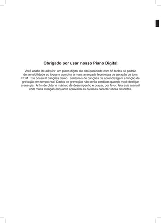 Obrigado por usar nosso Piano Digital
Você acaba de adquirir um piano digital de alta qualidade com 88 teclas de padrão
de sensibilidade ao toque e combina a mais avançada tecnologia de geração de tons
PCM. Ele possui 8 canções demo, centenas de canções de aprendizagem e função de
gravação em tempo real. Dados de gravação não serão perdidos quando você desligar
a energia. A fim de obter o máximo de desempenho e prazer, por favor, leia este manual
com muita atenção enquanto aproveita as diversas características descritas.
 