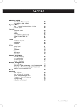 1Piano Digital DP70 |
CONTEÚDO
Painel de Controle
	 Controles do Painel Superior 				 03
	Controles do Painel Traseiro				04
Operaçâo Básica
	 Ligar a Energia Ajustar o Volume Principal		 05
	Canções Demo						05
Conexão
	Fones de Ouvido					06
	Pedal							06
	Line Out 						07
	 Jack USB MIDI/USB AUDIO				 07
	 Usando o Jack Power DC				 07
	Mp3							07
Vozes
	 Selecionar uma voz					 08
	Botão Layer 						08
	Split Voice 						09
Efeito
	Efeito Digital						11
	Touch 							12
	Transpose						13
	 Twin 							 14
	Metrônomo						14
	 Tempo/Tap						 15
Funções de Gravação
	Início da Gravação					16
	Parar a Gravação					16
	Tocar a Gravação					16
	Limpar a Gravação					17
Funções de Aprendizado
	Tocar a Canção						18
	 Praticando a Mão Esquerda da Canção Selecionada	 18
	 Praticando a Mão Direita da Canção Selecionada	 18
	 Sair da Função de Aprendizado
Reset								19
Apêndice
	 Lista de Vozes						 20
	 Lista de Vozes de Percussão				 21
	 Tabela de Implementação MIDI				 22
	 Dicas para Possíveis Problemas			 23
	 Especificações						 24
	Instruções de Montagem				25
 