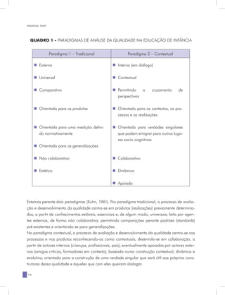 MANUAL DQP




 QUADRO 1 - PARADIGMAS DE ANÁLISE DA QUALIDADE NA EDUCAÇÃO DE INFÂNCIA


             Paradigma 1 – Tradicional                      Paradigma 2 – Contextual

     „„Externo                                     „„Interno (em diálogo)


     „„Universal                                   „„Contextual


     „„Comparativo                                 „„Permitindo   o        cruzamento      de
                                                     perspectivas


     „„Orientado para os produtos                  „„Orientado para os contextos, os pro-
                                                     cessos e as realizações


     „„Orientada para uma medição defini-          „„Orientado para verdades singulares
       da normativamente                             que podem emigrar para outros luga-
                                                     res socio-cognitivos
     „„Orientado para as generalizações


     „„Não colaborativo                            „„Colaborativo


     „„Estático                                    „„Dinâmico


                                                   „„Apoiado



Estamos perante dois paradigmas (Kuhn, 1961). No paradigma tradicional, o processo de avalia-
ção e desenvolvimento da qualidade centra-se em produtos (realizações) previamente determina-
dos, a partir de conhecimentos estáveis, essenciais e, de algum modo, universais; feita por agen-
tes externos, de forma não colaborativa; permitindo comparações perante padrões (standards)
pré-existentes e orientando-se para generalizações.
No paradigma contextual, o processo de avaliação e desenvolvimento da qualidade centra-se nos
processos e nos produtos reconhecendo-os como contextuais; desenrola-se em colaboração, a
partir de actores internos (crianças, profissionais, pais), eventualmente apoiados por actores exter-
nos (amigos críticos, formadores em contexto), baseada numa construção contextual, dinâmica e
evolutiva; orientada para a construção de uma verdade singular que será útil aos próprios cons-
trutores dessa qualidade e àqueles que com eles queiram dialogar.

10
 