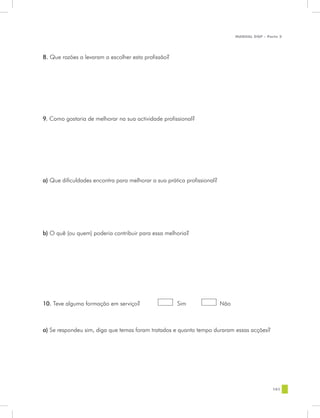 MANUAL DQP - Parte 2




8. Que razões a levaram a escolher esta profissão?




9. Como gostaria de melhorar na sua actividade profissional?




a) Que dificuldades encontra para melhorar a sua prática profissional?




b) O quê (ou quem) poderia contribuir para essa melhoria?




10. Teve alguma formação em serviço?	                	 Sim 	             Não



a) Se respondeu sim, diga que temas foram tratados e quanto tempo duraram essas acções?




                                                                                               101
 