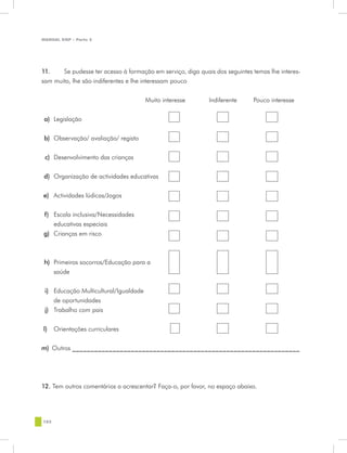MANUAL DQP - Parte 2




11.	   Se pudesse ter acesso à formação em serviço, diga quais dos seguintes temas lhe interes-
sam muito, lhe são indiferentes e lhe interessam pouco


                                       Muito interesse       Indiferente     Pouco interesse


 a) Legislação


 b) Observação/ avaliação/ registo


 c) Desenvolvimento das crianças


 d) Organização de actividades educativas


e) Actividades lúdicas/Jogos


f) Escola inclusiva/Necessidades
   educativas especiais
g) Crianças em risco



 h) Primeiros socorros/Educação para a
    saúde


 i) Educação Multicultural/Igualdade
    de oportunidades
 j) Trabalho com pais


l)    Orientações curriculares


m)	 Outros ______________________________________________________________




12. Tem outros comentários a acrescentar? Faça-o, por favor, no espaço abaixo.




102
 