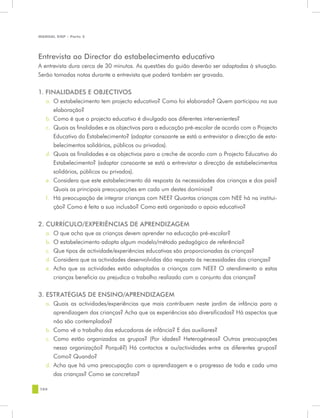 MANUAL DQP - Parte 2




Entrevista ao Director do estabelecimento educativo
A entrevista dura cerca de 30 minutos. As questões do guião deverão ser adaptadas à situação.
Serão tomadas notas durante a entrevista que poderá também ser gravada.


1. FINALIDADES E OBJECTIVOS
   a.	 O estabelecimento tem projecto educativo? Como foi elaborado? Quem participou na sua
       elaboração?
   b.	 Como é que o projecto educativo é divulgado aos diferentes intervenientes?
   c.	 Quais as finalidades e os objectivos para a educação pré-escolar de acordo com o Projecto
       Educativo do Estabelecimento? (adaptar consoante se está a entrevistar a direcção de esta-
       belecimentos solidários, públicos ou privados).
   d.	 Quais as finalidades e os objectivos para a creche de acordo com o Projecto Educativo do
       Estabelecimento? (adaptar consoante se está a entrevistar a direcção de estabelecimentos
       solidários, públicos ou privados).
   e.	 Considera que este estabelecimento dá resposta às necessidades das crianças e dos pais?
       Quais as principais preocupações em cada um destes domínios?
   f.	 Há preocupação de integrar crianças com NEE? Quantas crianças com NEE há na institui-
       ção? Como é feita a sua inclusão? Como está organizado o apoio educativo?

2. CURRÍCULO/EXPERIÊNCIAS DE APRENDIZAGEM
   a.	 O que acha que as crianças devem aprender na educação pré-escolar?
   b.	 O estabelecimento adopta algum modelo/método pedagógico de referência?
   c.	 Que tipos de actividade/experiências educativas são proporcionadas às crianças?
   d.	 Considera que as actividades desenvolvidas dão resposta às necessidades das crianças?
   e.	 Acha que as actividades estão adaptadas a crianças com NEE? O atendimento a estas
       crianças beneficia ou prejudica o trabalho realizado com o conjunto das crianças?


3. ESTRATÉGIAS DE ENSINO/APRENDIZAGEM
   a.	 Quais as actividades/experiências que mais contribuem neste jardim de infância para a
       aprendizagem das crianças? Acha que as experiências são diversificadas? Há aspectos que
       não são contemplados?
   b.	 Como vê o trabalho das educadoras de infância? E das auxiliares?
   c.	 Como estão organizados os grupos? (Por idades? Heterogéneos? Outras preocupações
       nessa organização? Porquê?) Há contactos e ou/actividades entre os diferentes grupos?
       Como? Quando?
   d.	 Acha que há uma preocupação com a aprendizagem e o progresso de toda e cada uma
       das crianças? Como se concretiza?

104
 