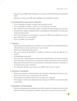 MANUAL DQP - Parte 2




  e.	 Acha que as actividades estão adaptadas às crianças com Necessidade Educativas Especiais
      (NEE)
  f.	 Acha que as crianças com NEE estão integradas nas actividades do grupo?


4. PLANEAMENTO, AVALIAÇÃO E REGISTO
  a.	 Como é planeado e avaliado o projecto educativo/plano anual?
  b.	 Como é planeado e avaliado o projecto curricular de escola e de sala?
  c.	 São utilizadas formas de observação, registo e avaliação das aprendizagens das crianças?
  d.	 O planeamento, registo e avaliação têm em consideração as Orientações Curriculares para
      a Educação Pré-Escolar?
  e.	 Como são sinalizadas e encaminhadas as crianças com NEE? Como mobilizam os recursos
      para responder às suas necessidades?
  f.	 Como é avaliada a sua evolução?

5. PESSOAL
  a.	 Quantos educadores/professores e auxiliares há na instituição? Como estão distribuídos por
      valências? Quem contrata o pessoal e com que critérios?
  b.	 Qual o horário/distribuição de pessoal?
  c.	 Acha que o número de educadores e auxiliares é suficiente no jardim de infância? E na
      creche?
  d.	 Há estabilidade de pessoal?
  e.	 Como promove o desenvolvimento profissional do pessoal? Quais as principais necessida-
      des de formação contínua? Quais as acções de formação que elementos da instituição têm
      frequentado ultimamente? Acha mais importante uma formação centrada na instituição ou
      na frequência de acções no exterior?
  f.	 Tem educadores de apoio para crianças com NEE? Como funciona o apoio?


6. ESPAÇOS E MATERIAIS
  a.	 Pensa que os espaços e materiais existentes são suficientes e adequados tanto para as crian-
      ças da creche como para as crianças do jardim infância?
  b.	 O que gostaria de melhorar relativamente a espaços e/ou materiais?
  c.	 Estes espaços e materiais são adequados para crianças com NEE? Por ex. acesso de cadei-
      ras de rodas?


7. RELAÇÕES E INTERACÇÕES
  a.	 Que tipo de relações procura estabelecer entre todo o pessoal, nomeadamente entre as edu-
      cadoras de infância, educadoras e auxiliares, entre estas e outros técnicos da instituição?

                                                                                              105
 