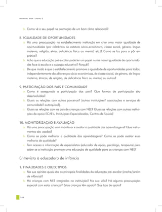 MANUAL DQP - Parte 2




   b.	 Como vê o seu papel na promoção de um bom clima relacional?


8. IGUALDADE DE OPORTUNIDADES
   a.	 Há uma preocupação no estabelecimento instituição em criar uma maior igualdade de
       oportunidades (por referência ao estatuto sócio-económico, classe social, género, língua
       materna, religião, etnia, deficiência física ou mental, etc.)? Como se faz para a pôr em
       prática?
   b.	 Acha que a educação pré-escolar pode ter um papel numa maior igualdade de oportunida-
       des face à escola e a sucesso educativo? Porquê?
   c.	 De que modo é que o estabelecimento promove a igualdade de oportunidades para todos,
       independentemente das diferenças sócio-económicas, de classe social, de género, de língua
       materna, étnicas, de religião, de deficiência física ou mental, ou outras?

9. PARTICIPAÇÃO DOS PAIS E COMUNIDADE
   a.	 Como é assegurada a participação dos pais? Que formas de participação são
       desenvolvidas?
   b.	 Quais as relações com outros parceiros? (outras instituições? associações e serviços da
       comunidade? autarquias?).
   c.	 Quais as relações com os pais de crianças com NEE? Quais as relações com outras institui-
       ções de apoio ECAE’s, Instituições Especializadas, Centros de Saúde?


10. MONITORIZAÇÃO E AVALIAÇÃO
   a.	 Há uma preocupação com monitorar e avaliar a qualidade das aprendizagens? Que instru-
       mentos são usados?
   b.	 Como se pode melhorar a qualidade das aprendizagens? Como se pode avaliar essa
       melhoria de qualidade?
   c.	 Tem acesso a informação de especialistas (educador de apoio, psicólogo, terapeuta) para
       saber se a instituição promove uma educação de qualidade para as crianças com NEE?


Entrevista à educadora de infância	

1. FINALIDADES E OBJECTIVOS
   a.	 Na sua opinião quais são as principais finalidades da educação pré-escolar (creche/jardim
       de infância)?
   b.	 Há crianças com NEE integradas na instituição? Na sua sala? Há alguma preocupação
       especial com estas crianças? Estas crianças têm apoio? Que tipo de apoio?


106
 