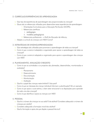 MANUAL DQP - Parte 2




2. CURRÍCULO/EXPERIÊNCIAS DE APRENDIZAGEM

  a.	 Que tipo de experiências de aprendizagem são proporcionadas às crianças?
  b.	 Quais são os referenciais utilizados para desenvolver essas experiências de aprendizagem:
            1.	 Orientações Curriculares para a Educação Pré-Escolar (OCEPE);
            2.	 Referenciais científicos:
                i.	 pedagogos
               ii.	 modelos pedagógicos
           3.	 Referenciais profissionais – o Perfil do Educador de Infância;
  c.	 Adapta o currículo às crianças com NEE? Como?

3. ESTRATÉGIAS DE ENSINO/APRENDIZAGEM
  a.	 Que estratégias são utilizadas para promover a aprendizagem de todas as crianças?
  b.	 Como é que o ensino é adaptado e organizado para apoiar a aprendizagem de todas as
      crianças?
  c.	 Como é que o ensino é adaptado e organizado para apoiar a aprendizagem das crianças
      com NEE?


4. PLANEAMENTO, AVALIAÇÃO E REGISTO
  a.	 Como é que as actividades e os projectos são planeados, desenvolvidos, monitorizados e
      avaliados?
            1.	 Planeamento
            2.	 Desenvolvimento
            3.	 Documentação
            4.	 Monitorização
            5.	 Avaliação
  b.	 Qual é o papel das crianças neste âmbito? E dos pais?
  c.	 Como é que os interesses da criança individual informam a planificação? Dê um exemplo.
  d.	 Como é que apoia a auto-estima, o bem estar emocional e as disposições para aprender
      de cada uma das crianças?
  e.	 Como é que identifica e apoia as crianças com NEE?


5. PESSOAL
  a.	 Qual é o número de crianças na sua sala? E de adultos? Considera adequado o número de
      crianças por adulto?
  b.	 Considera adequada a formação inicial dos adultos?
  c.	 Qual a formação e apoio de que dispõe o pessoal técnico?

                                                                                                107
 