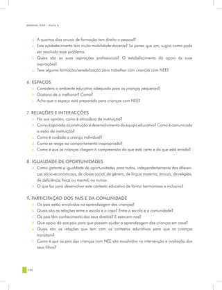 MANUAL DQP - Parte 2




   d.	 A quantos dias anuais de formação tem direito o pessoal?
   e.	 Este estabelecimento tem muita mobilidade docente? Se pensa que sim, sugira como pode
       ser resolvido esse problema.
   f.	 Quais são as suas aspirações profissionais? O estabelecimento dá apoio às suas
       aspirações?
   g.	 Teve alguma formação/sensibilização para trabalhar com crianças com NEE?


6. ESPAÇOS
   a.	 Considera o ambiente educativo adequado para as crianças pequenas?
   b.	 Gostaria de o melhorar? Como?
   c.	 Acha que o espaço está preparado para crianças com NEE?

7. RELAÇÕES E INTERACÇÕES
   a.	 Na sua opinião, como é atmosfera da instituição?
   b.	 Como é apoiada a construção e desenvolvimento da equipa educativa? Como é comunicada
       a visão da instituição?
   c.	 Como é cuidada a criança individual?
   d.	 Como se reage ao comportamento inapropriado?
   e.	 Como é que as crianças chegam à compreensão do que está certo e do que está errado?


8. IGUALDADE DE OPORTUNIDADES
   a.	 Como garante a igualdade de oportunidades para todos, independentemente das diferen-
       ças sócio-económicass, de classe social, de género, de língua materna, étnicas, de religião,
       de deficiência física ou mental, ou outras.
   b.	 O que faz para desenvolver este contexto educativo de forma harmoniosa e inclusiva?


9. PARTICIPAÇÃO DOS PAIS E DA COMUNIDADE
   a.	 Os pais estão envolvidos na aprendizagem das crianças?
   b.	 Quais são as relações entre a escola e a casa? Entre a escola e a comunidade?
   c.	 Os pais têm conhecimento dos seus direitos? E exercem-nos?
   d.	 Que apoio dá aos pais para que possam ajudar a aprendizagem das crianças em casa?
   e.	 Quais são as relações que tem com os contextos educativos para que as crianças
       transitam?
   f.	 Como é que os pais das crianças com NEE são envolvidos na intervenção e avaliação dos
       seus filhos?




108
 