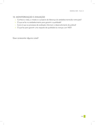 MANUAL DQP - Parte 2




10. MONITORIZAÇÃO E AVALIAÇÃO
  a.	 Conhece a visão, a missão e o projecto da liderança do estabelecimento/da instituição?
  b.	 O que se faz no estabelecimento para garantir a qualidade?
  c.	 Como é que os processos de avaliação informam o desenvolvimento da prática?
  d.	 O que faz para garantir uma resposta de qualidade às crianças com NEE?




Quer acrescentar alguma coisa?




                                                                                            109
 