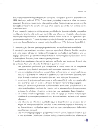 MANUAL DQP




Este paradigma contextual aponta para uma concepção ecológica da qualidade (Bronfenbrenner,
1979; Garbarino e Ganzel, 2000). É uma concepção ecológica porque se refere ao contexto,
aos papéis dos actores nos contextos e às suas interacções. É ecológica porque se refere, ainda,
às relações entre contextos (as salas entre si; a sala e a escola) concebidos num contexto social e
cultural mais vasto.
É uma concepção sócio-construtivista porque a qualidade não é conceptualizada, observada e
medida externamente; pelo contrário, é construída, face a face, nas interacções educacionais e
nas relações interpessoais que se estabelecem entre os actores chave e o seu significado é pro-
gressivamente clarificado. O papel do amigo crítico (ou do formador em contexto) que apoia a re-
construção da qualidade tem-se revelado muito eficaz (Bertram, 1996, Bertram e Pascal, 2004).

2. A construção de uma pedagogia participativa e a avaliação da qualidade
A investigação que se situa no paradigma contextual, provinda de diferentes domínios científicos
e de várias opções teóricas, tem trazido contributos para a construção de significado de uma pe-
dagogia participativa que permite identificar factores de transformação dos processos de ensino-
aprendizagem e de promoção de aprendizagens significativas.
A revisão desses estudos permite encontrar saliências partilhadas para o processo de construção
da qualidade. Assim uma educação de infância de qualidade requer:
   1.	 uma comunidade profissional que conceptualize a criança como um ser competente,
       cooperante e com direito à participação (está em causa a imagem da criança);
   2.	 uma comunidade profissional que conceptualize o professor como um ser com agência que
       procura, no quotidiano das práticas e na colaboração, o desenvolvimento pessoal e profis-
       sional de modo a melhorar a sua prática (está em causa a imagem do professor);
   3.	 um processo de ensino aprendizagem onde se realiza a partilha de poder entre as educado-
       ras e as crianças (está em causa a vivência da democracia no interior da pedagogia);
   4.	 interacções adulto-criança sensíveis, autonomizantes e estimulantes que promovam o en-
       contro das identidades e culturas das crianças com os saberes culturais (está em causa a
       qualidade das relações e interacções como centrais para a pedagogia da participação);
   5.	 um contexto educativo organizado e vivido como um espaço que favorece múltiplas opor-
       tunidades de aprendizagem (está em causa o reconhecimento do ambiente como segundo
       educador);
   6.	 uma educação de infância de qualidade requer a disponibilidade de processos de for-
       mação em pedagogias explícitas (incluindo os seus formatos próprios de avaliação) e o
       seu desenvolvimento partilhado e apoiado (está em causa o reconhecimento da formação
       praxiológica em contexto);
   7.	 uma documentação pedagógica que permita evidenciar quer os processos educativos quer
       as suas realizações, criando uma cultura de avaliação interna baseada numa reflexão sobre

                                                                                                11
 