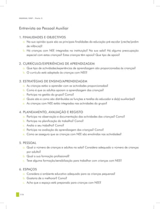 MANUAL DQP - Parte 2




Entrevista ao Pessoal Auxiliar

1. FINALIDADES E OBJECTIVOS
   a.	 Na sua opinião quais são as principais finalidades da educação pré-escolar (creche/jardim
       de infância)?
   b.	 Há crianças com NEE integradas na instituição? Na sua sala? Há alguma preocupação
       especial com estas crianças? Estas crianças têm apoio? Que tipo de apoio?


2. CURRÍCULO/EXPERIÊNCIAS DE APRENDIZAGEM
   a.	 Que tipo de actividades/experiências de aprendizagem são proporcionadas às crianças?
   b.	 O currículo está adaptado às crianças com NEE?

3. ESTRATÉGIAS DE ENSINO/APRENDIZAGEM
   a.	 As crianças estão a aprender com as actividades proporcionadas?
   b.	 Como é que os adultos apoiam a aprendizagem das crianças?
   c.	 Participa na gestão do grupo? Como?
   d.	 Quais são e como são distribuídas as funções e tarefas do educador e da(s) auxiliar(es)?
   e.	 As crianças com NEE estão integradas nas actividades do grupo?


4. PLANEAMENTO, AVALIAÇÃO E REGISTO
   a.	 Participa na observação e documentação das actividades das crianças? Como?
   b.	 Participa na planificação do trabalho? Como?
   c.	 Avalia o seu trabalho? Como?
   d.	 Participa na avaliação da aprendizagem das crianças? Como?
   e.	 Como se assegura que as crianças com NEE são envolvidas nas actividades?


5. PESSOAL
   a.	 Qual o número de crianças e adultos na sala? Considera adequado o número de crianças
       por adulto?
   b.	 Qual a sua formação profissional?
   c.	 Teve alguma formação/sensibilização para trabalhar com crianças com NEE?


6. ESPAÇOS
   a.	 Considera o ambiente educativo adequado para as crianças pequenas?
   b.	 Gostaria de o melhorar? Como?
   c.	 Acha que o espaço está preparado para crianças com NEE?


110
 