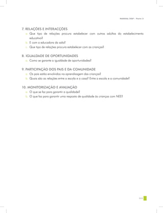 MANUAL DQP - Parte 2




7. RELAÇÕES E INTERACÇÕES
  a.	 Que tipo de relações procura estabelecer com outros adultos do estabelecimento
      educativo?
  b.	 E com a educadora da sala?
  c.	 Que tipo de relações procura estabelecer com as crianças?


8. IGUALDADE DE OPORTUNIDADES
  a.	 Como se garante a igualdade de oportunidades?


9. PARTICIPAÇÃO DOS PAIS E DA COMUNIDADE
  a.	 Os pais estão envolvidos na aprendizagem das crianças?
  b.	 Quais são as relações entre a escola e a casa? Entre a escola e a comunidade?


10. MONITORIZAÇÃO E AVALIAÇÃO
  a.	 O que se faz para garantir a qualidade?
  b.	 O que faz para garantir uma resposta de qualidade às crianças com NEE?




                                                                                           111
 